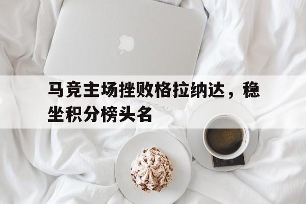 手机APP-马竞主场挫败格拉纳达，稳坐积分榜头名的简单介绍