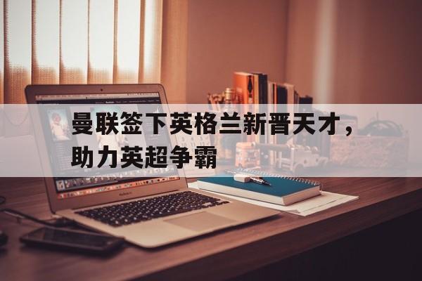 凤凰娱乐APP-曼联签下英格兰新晋天才，助力英超争霸(曼联是英格兰足球超级联赛的球队)