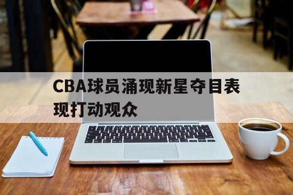 凤凰娱乐APP-CBA球员涌现新星夺目表现打动观众(cba球员涌现新星夺目表现打动观众了吗)